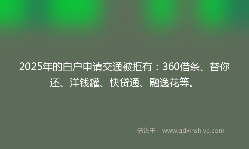 2025年的白户申请交通被拒有：360借条、替你还、洋钱罐、快贷通、融逸花等。