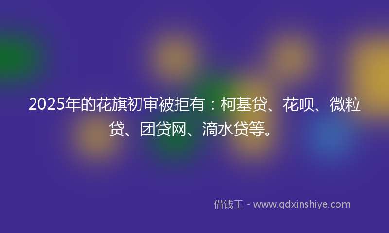2025年的花旗初审被拒有：柯基贷、花呗、微粒贷、团贷网、滴水贷等。