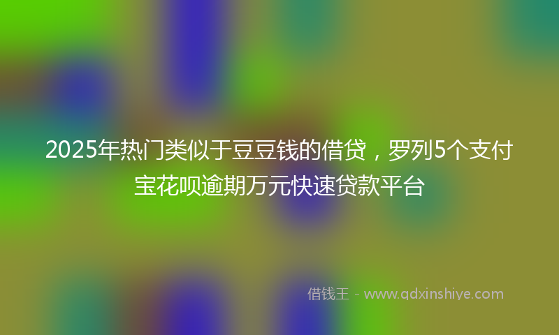 2025年热门类似于豆豆钱的借贷，罗列5个支付宝花呗逾期万元快速贷款平台