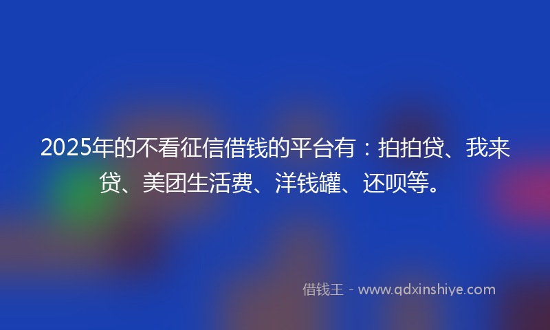 2025年的不看征信借钱的平台有：拍拍贷、我来贷、美团生活费、洋钱罐、还呗等。
