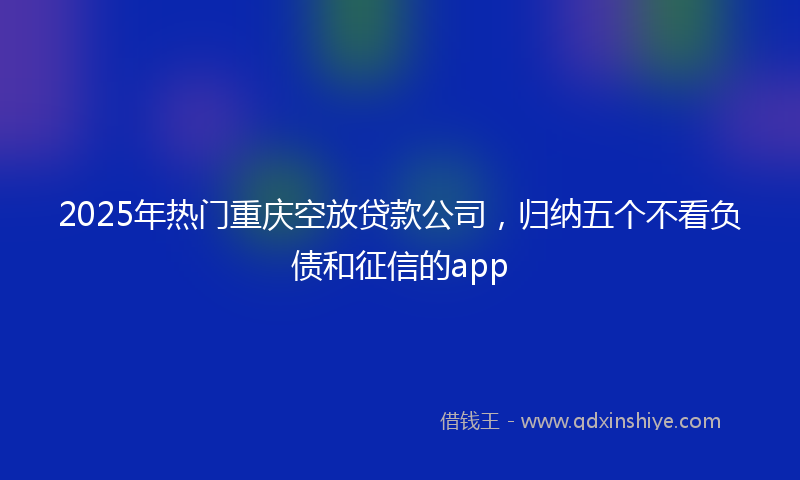 2025年热门重庆空放贷款公司，归纳五个不看负债和征信的app