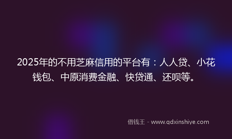 2025年的不用芝麻信用的平台有：人人贷、小花钱包、中原消费金融、快贷通、还呗等。
