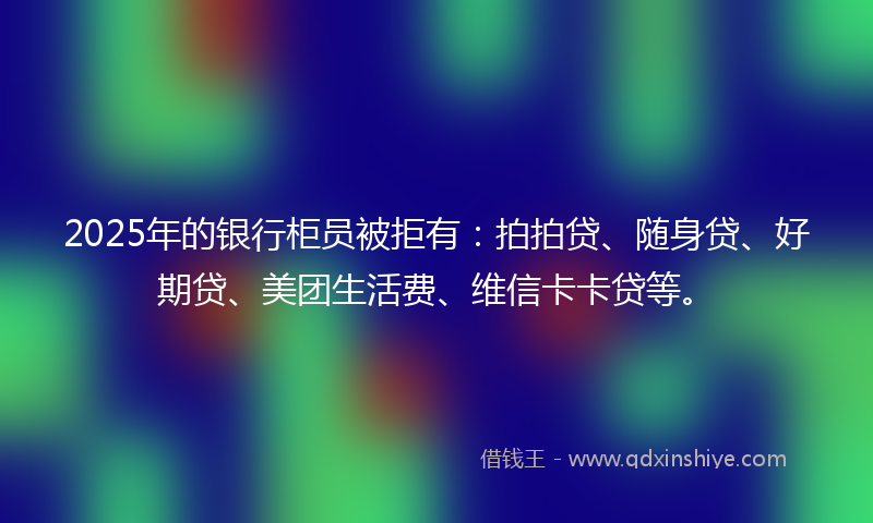 2025年的银行柜员被拒有:拍拍贷、随身贷、好期贷、美团生活费、维信卡卡贷等。