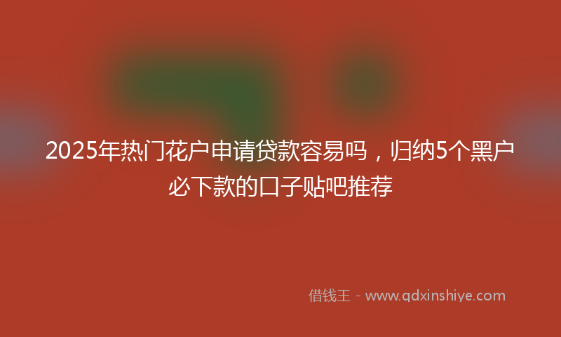2025年热门花户申请贷款容易吗，归纳5个黑户必下款的口子贴吧推荐