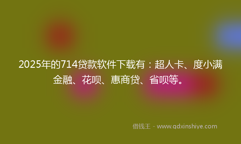 2025年的714贷款软件下载有：超人卡、度小满金融、花呗、惠商贷、省呗等。