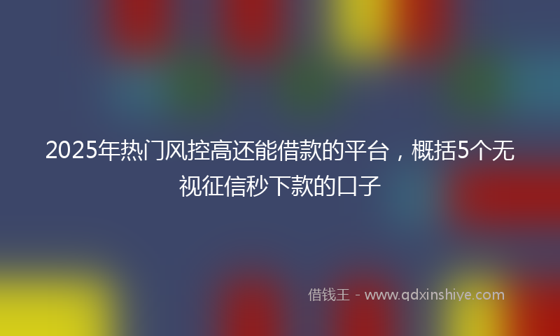 2025年热门风控高还能借款的平台,概括5个无视征信秒下款的口子