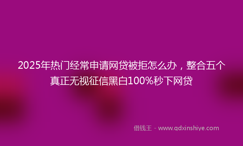 2025年热门经常申请网贷被拒怎么办，整合五个真正无视征信黑白100%秒下网贷