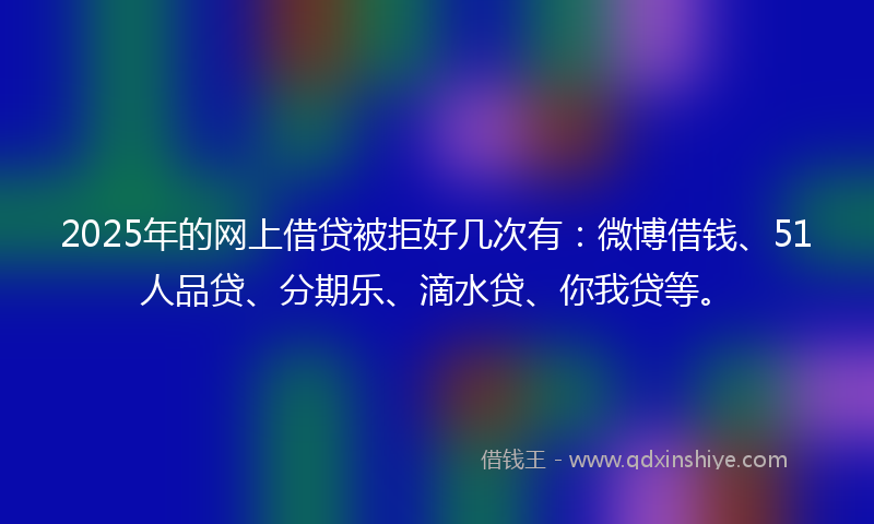 2025年的网上借贷被拒好几次有：微博借钱、51人品贷、分期乐、滴水贷、你我贷等。