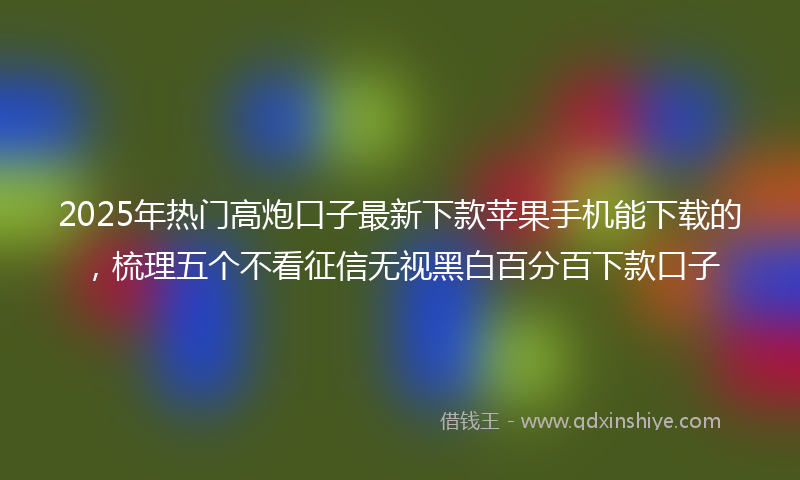 2025年热门高炮口子最新下款苹果手机能下载的，梳理五个不看征信无视黑白百分百下款口子