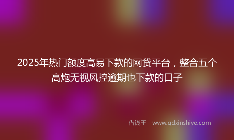 2025年热门额度高易下款的网贷平台，整合五个高炮无视风控逾期也下款的口子