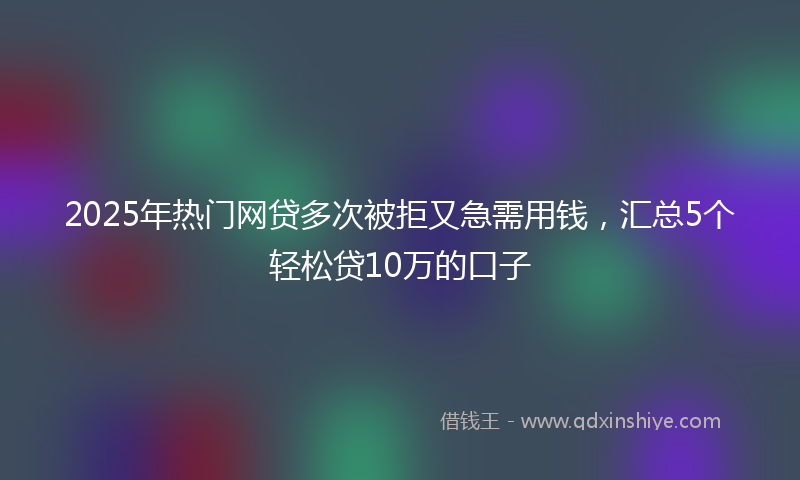 2025年热门网贷多次被拒又急需用钱，汇总5个轻松贷10万的口子