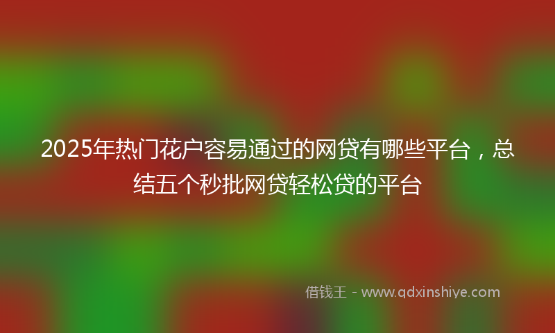 2025年热门花户容易通过的网贷有哪些平台，总结五个秒批网贷轻松贷的平台