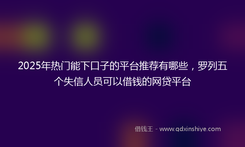 2025年热门能下口子的平台推荐有哪些，罗列五个失信人员可以借钱的网贷平台