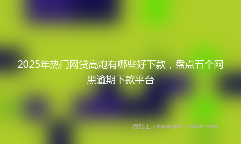 2025年热门网贷高炮有哪些好下款，盘点五个网黑逾期下款平台