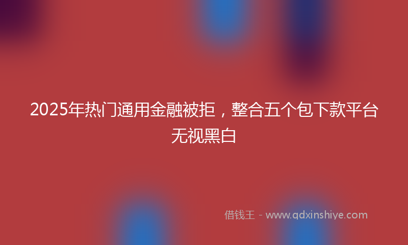 2025年热门通用金融被拒，整合五个包下款平台无视黑白