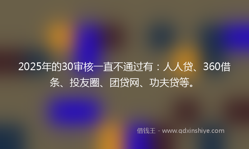2025年的30审核一直不通过有：人人贷、360借条、投友圈、团贷网、功夫贷等。