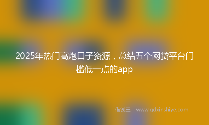 2025年热门高炮口子资源，总结五个网贷平台门槛低一点的app