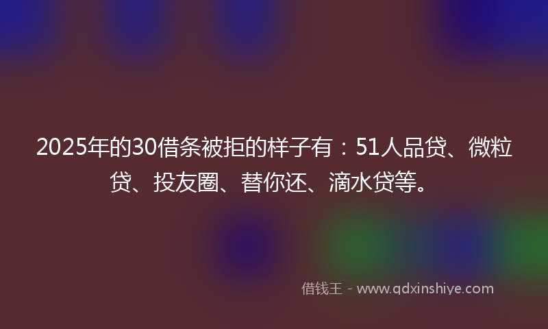2025年的30借条被拒的样子有：51人品贷、微粒贷、投友圈、替你还、滴水贷等。