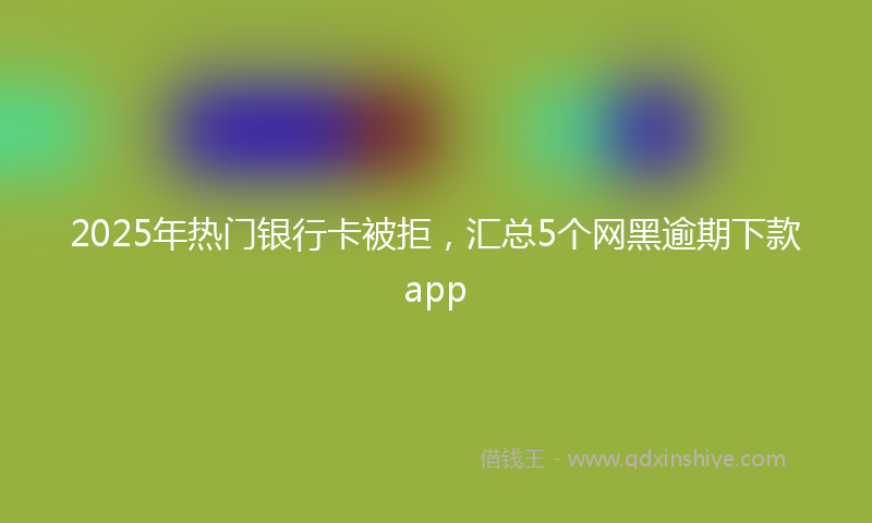 2025年热门银行卡被拒，汇总5个网黑逾期下款app