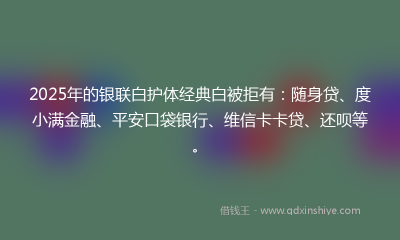 2025年的银联白护体经典白被拒有：随身贷、度小满金融、平安口袋银行、维信卡卡贷、还呗等。