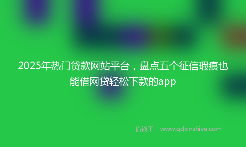 2025年热门贷款网站平台，盘点五个征信瑕疵也能借网贷轻松下款的app