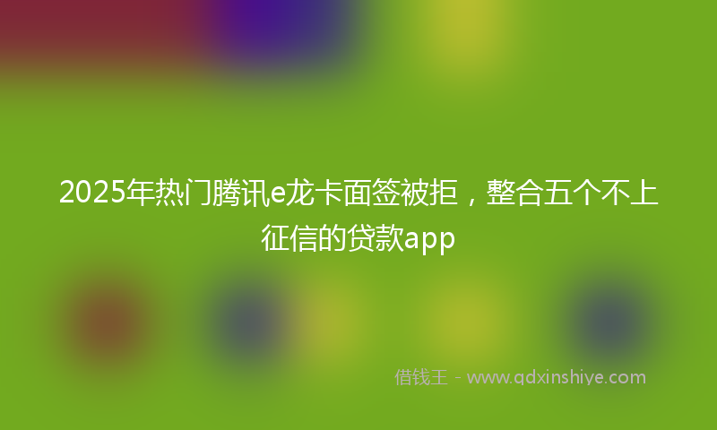 2025年热门腾讯e龙卡面签被拒，整合五个不上征信的贷款app