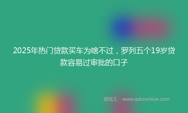 2025年热门贷款买车为啥不过，罗列五个19岁贷款容易过审批的口子