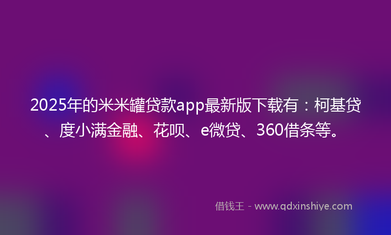 2025年的米米罐贷款app最新版下载有：柯基贷、度小满金融、花呗、e微贷、360借条等。