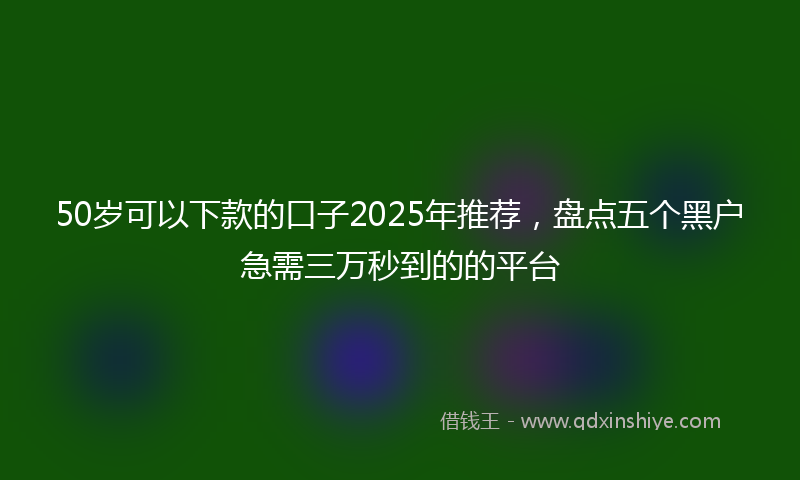 50岁可以下款的口子2025年推荐，盘点五个黑户急需三万秒到的的平台
