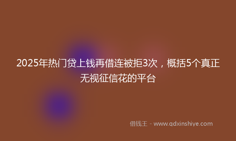 2025年热门贷上钱再借连被拒3次，概括5个真正无视征信花的平台