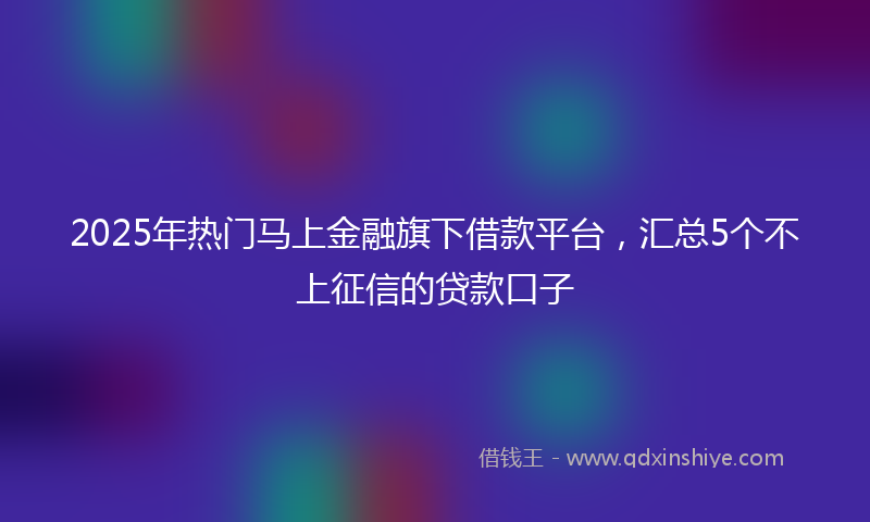 2025年热门马上金融旗下借款平台，汇总5个不上征信的贷款口子