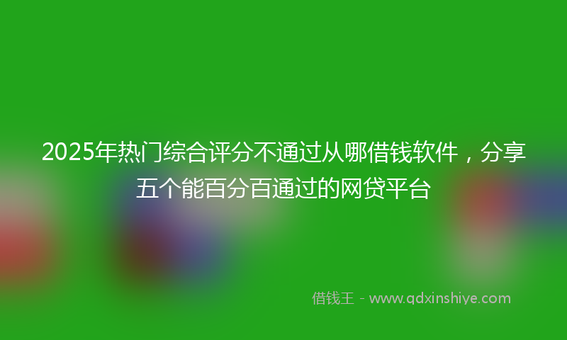 2025年热门综合评分不通过从哪借钱软件，分享五个能百分百通过的网贷平台