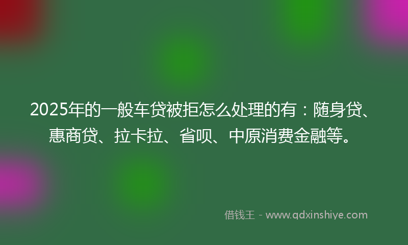 2025年的一般车贷被拒怎么处理的有：随身贷、惠商贷、拉卡拉、省呗、中原消费金融等。