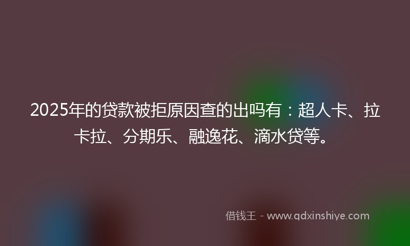 2025年的贷款被拒原因查的出吗有：超人卡、拉卡拉、分期乐、融逸花、滴水贷等。