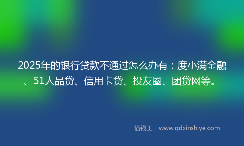 2025年的银行贷款不通过怎么办有：度小满金融、51人品贷、信用卡贷、投友圈、团贷网等。