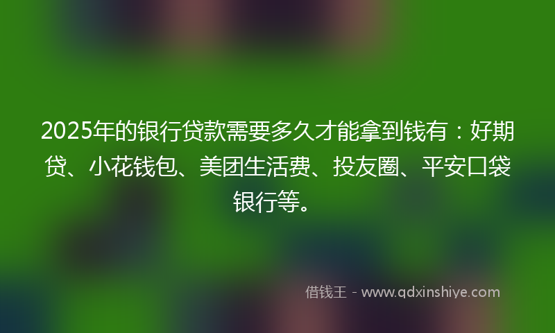 2025年的银行贷款需要多久才能拿到钱有：好期贷、小花钱包、美团生活费、投友圈、平安口袋银行等。