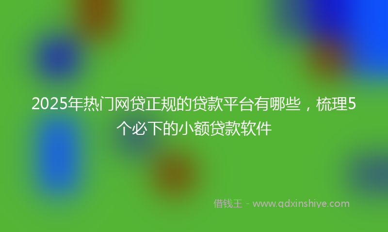 2025年热门网贷正规的贷款平台有哪些，梳理5个必下的小额贷款软件