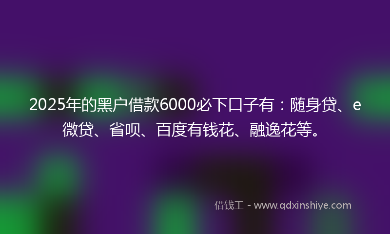 2025年的黑户借款6000必下口子有：随身贷、e微贷、省呗、百度有钱花、融逸花等。