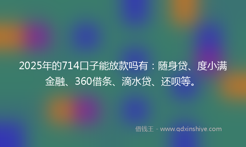 2025年的714口子能放款吗有：随身贷、度小满金融、360借条、滴水贷、还呗等。
