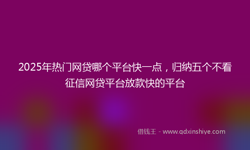 2025年热门网贷哪个平台快一点，归纳五个不看征信网贷平台放款快的平台