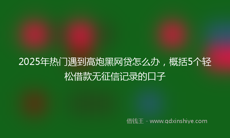2025年热门遇到高炮黑网贷怎么办，概括5个轻松借款无征信记录的口子