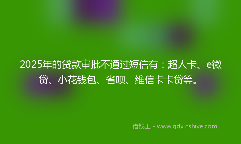 2025年的贷款审批不通过短信有：超人卡、e微贷、小花钱包、省呗、维信卡卡贷等。