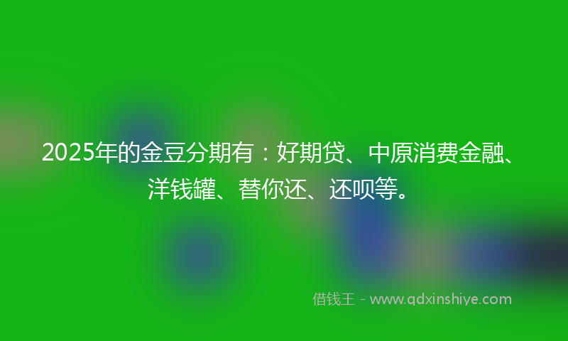 2025年的金豆分期有：好期贷、中原消费金融、洋钱罐、替你还、还呗等。