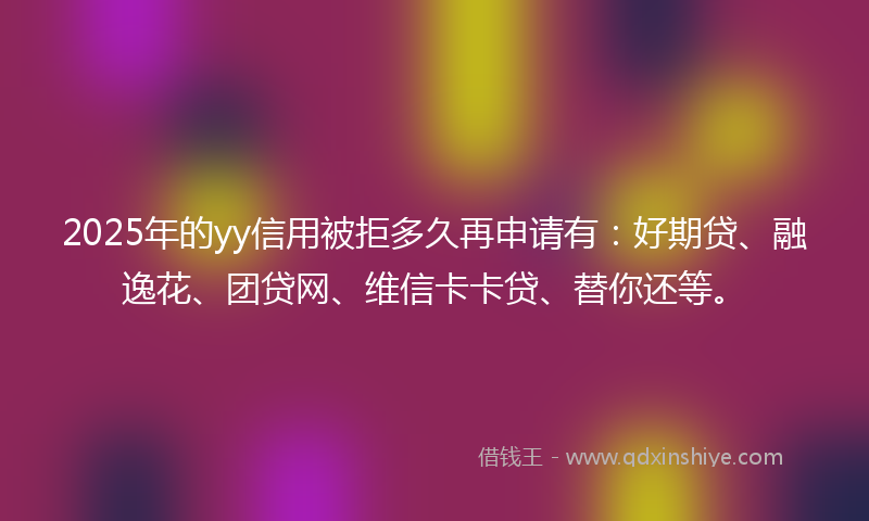 2025年的yy信用被拒多久再申请有：好期贷、融逸花、团贷网、维信卡卡贷、替你还等。