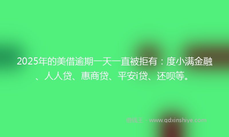 2025年的美借逾期一天一直被拒有：度小满金融、人人贷、惠商贷、平安i贷、还呗等。