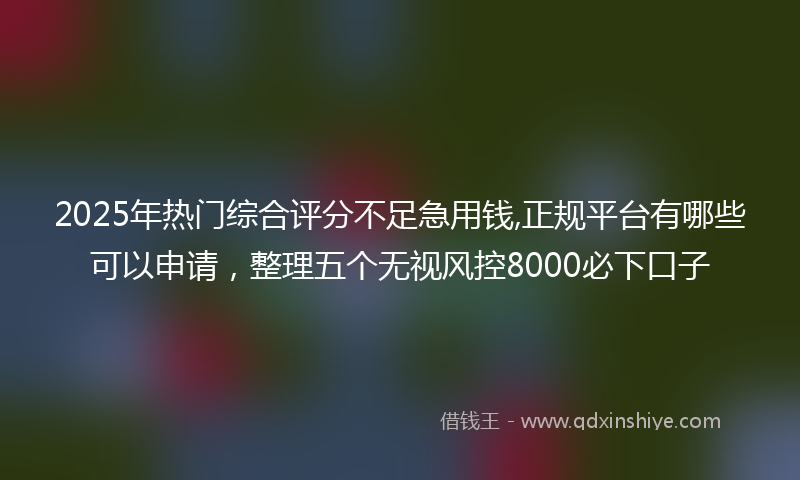 2025年热门综合评分不足急用钱,正规平台有哪些可以申请，整理五个无视风控8000必下口子