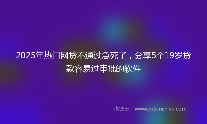 2025年热门网贷不通过急死了，分享5个19岁贷款容易过审批的软件