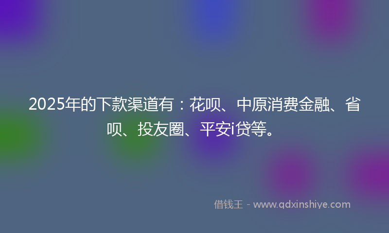 2025年的下款渠道有：花呗、中原消费金融、省呗、投友圈、平安i贷等。
