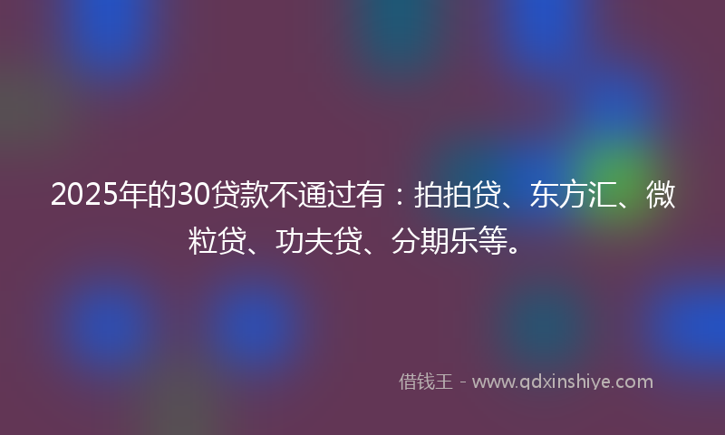 2025年的30贷款不通过有：拍拍贷、东方汇、微粒贷、功夫贷、分期乐等。