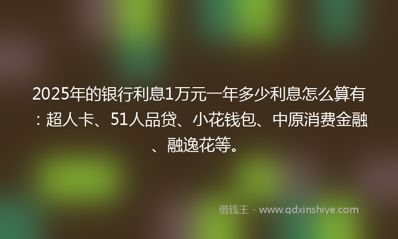 2025年的银行利息1万元一年多少利息怎么算有：超人卡、51人品贷、小花钱包、中原消费金融、融逸花等。